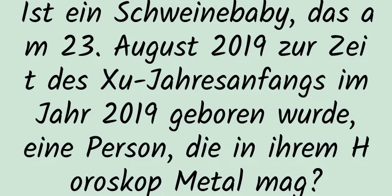 Ist ein Schweinebaby, das am 23. August 2019 zur Zeit des Xu-Jahresanfangs im Jahr 2019 geboren wurde, eine Person, die in ihrem Horoskop Metal mag?