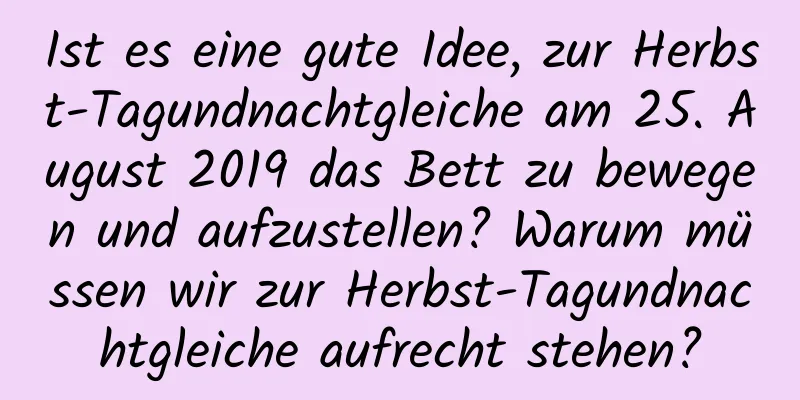 Ist es eine gute Idee, zur Herbst-Tagundnachtgleiche am 25. August 2019 das Bett zu bewegen und aufzustellen? Warum müssen wir zur Herbst-Tagundnachtgleiche aufrecht stehen?