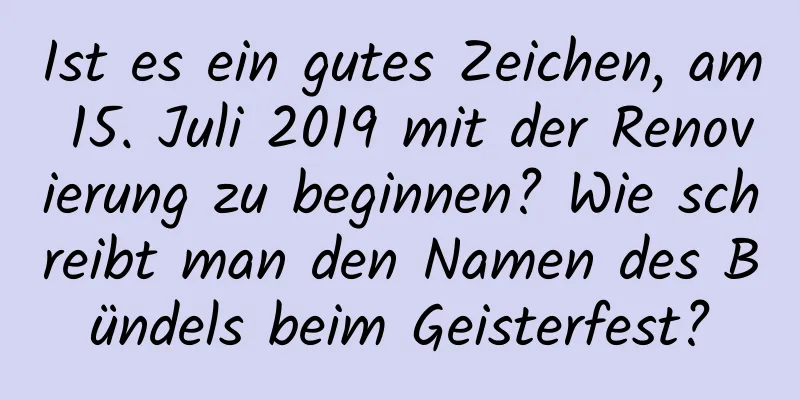 Ist es ein gutes Zeichen, am 15. Juli 2019 mit der Renovierung zu beginnen? Wie schreibt man den Namen des Bündels beim Geisterfest?