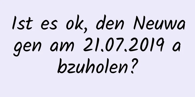 Ist es ok, den Neuwagen am 21.07.2019 abzuholen?