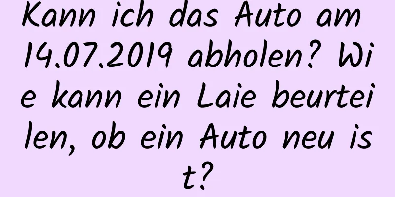 Kann ich das Auto am 14.07.2019 abholen? Wie kann ein Laie beurteilen, ob ein Auto neu ist?