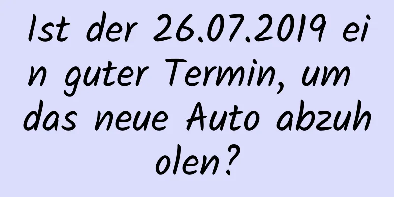 Ist der 26.07.2019 ein guter Termin, um das neue Auto abzuholen?