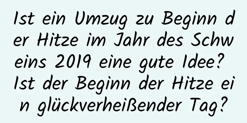 Ist ein Umzug zu Beginn der Hitze im Jahr des Schweins 2019 eine gute Idee? Ist der Beginn der Hitze ein glückverheißender Tag?