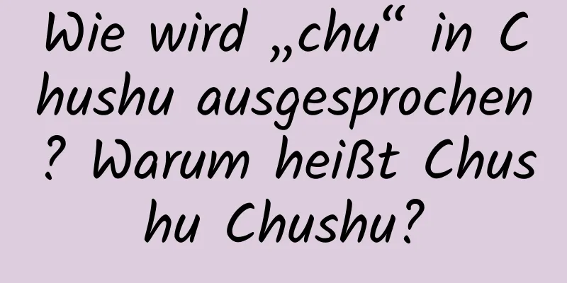 Wie wird „chu“ in Chushu ausgesprochen? Warum heißt Chushu Chushu?