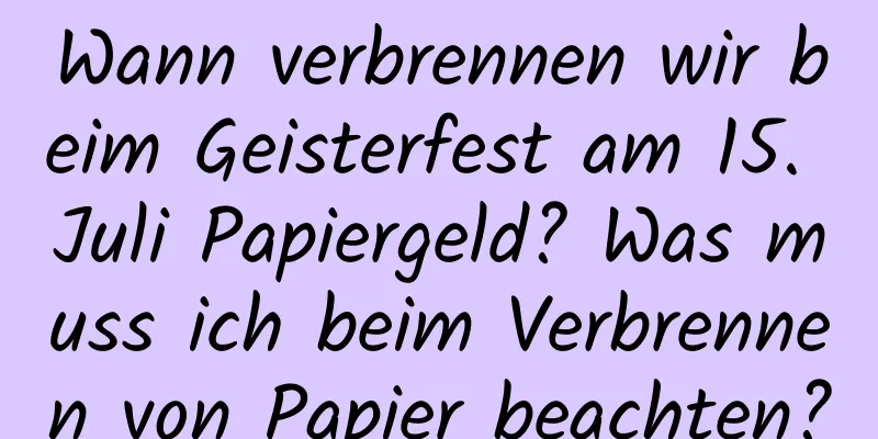 Wann verbrennen wir beim Geisterfest am 15. Juli Papiergeld? Was muss ich beim Verbrennen von Papier beachten?