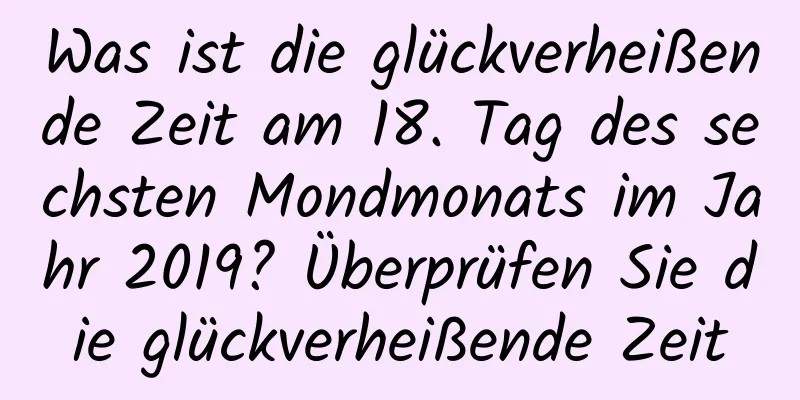 Was ist die glückverheißende Zeit am 18. Tag des sechsten Mondmonats im Jahr 2019? Überprüfen Sie die glückverheißende Zeit