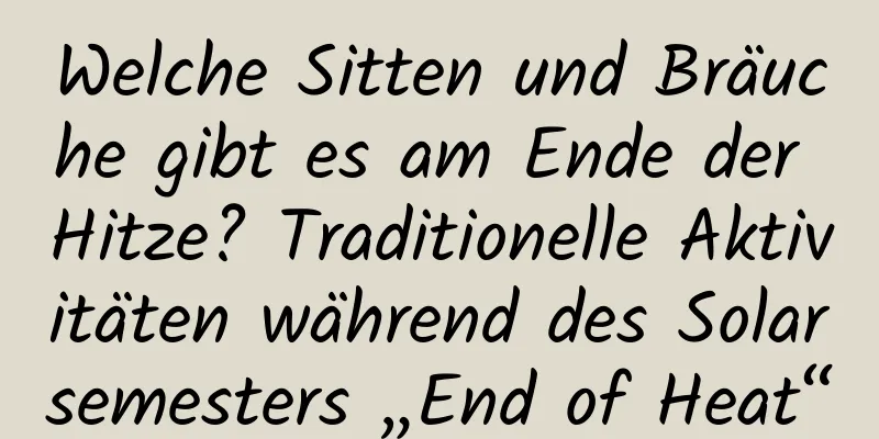 Welche Sitten und Bräuche gibt es am Ende der Hitze? Traditionelle Aktivitäten während des Solarsemesters „End of Heat“