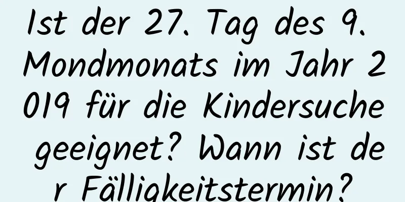 Ist der 27. Tag des 9. Mondmonats im Jahr 2019 für die Kindersuche geeignet? Wann ist der Fälligkeitstermin?