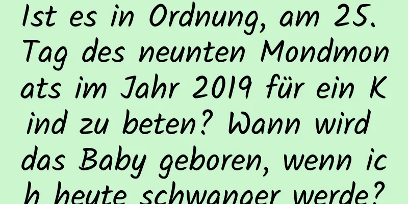 Ist es in Ordnung, am 25. Tag des neunten Mondmonats im Jahr 2019 für ein Kind zu beten? Wann wird das Baby geboren, wenn ich heute schwanger werde?