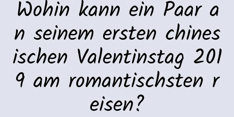 Wohin kann ein Paar an seinem ersten chinesischen Valentinstag 2019 am romantischsten reisen?