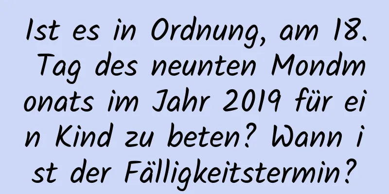 Ist es in Ordnung, am 18. Tag des neunten Mondmonats im Jahr 2019 für ein Kind zu beten? Wann ist der Fälligkeitstermin?