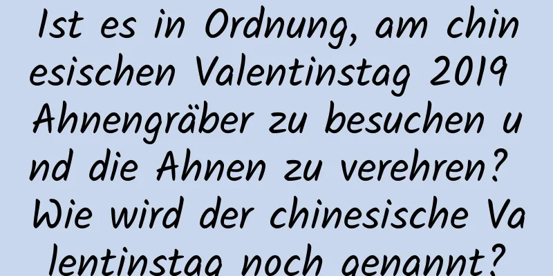 Ist es in Ordnung, am chinesischen Valentinstag 2019 Ahnengräber zu besuchen und die Ahnen zu verehren? Wie wird der chinesische Valentinstag noch genannt?