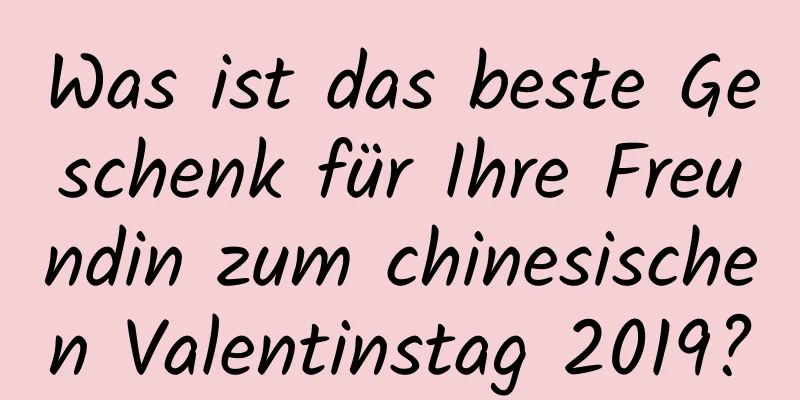 Was ist das beste Geschenk für Ihre Freundin zum chinesischen Valentinstag 2019?