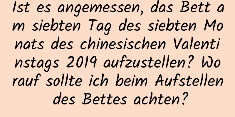 Ist es angemessen, das Bett am siebten Tag des siebten Monats des chinesischen Valentinstags 2019 aufzustellen? Worauf sollte ich beim Aufstellen des Bettes achten?