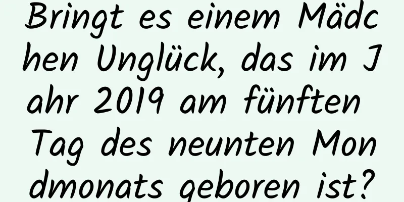 Bringt es einem Mädchen Unglück, das im Jahr 2019 am fünften Tag des neunten Mondmonats geboren ist?