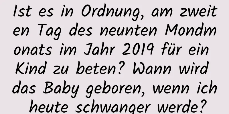 Ist es in Ordnung, am zweiten Tag des neunten Mondmonats im Jahr 2019 für ein Kind zu beten? Wann wird das Baby geboren, wenn ich heute schwanger werde?