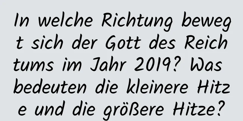 In welche Richtung bewegt sich der Gott des Reichtums im Jahr 2019? Was bedeuten die kleinere Hitze und die größere Hitze?