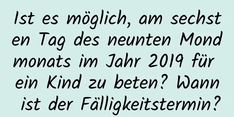 Ist es möglich, am sechsten Tag des neunten Mondmonats im Jahr 2019 für ein Kind zu beten? Wann ist der Fälligkeitstermin?