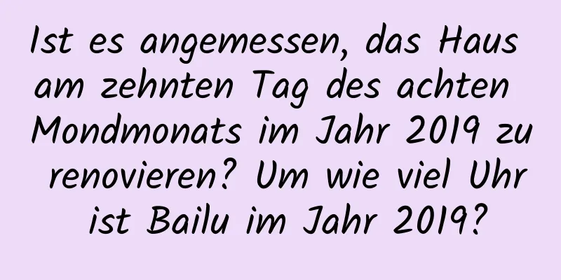 Ist es angemessen, das Haus am zehnten Tag des achten Mondmonats im Jahr 2019 zu renovieren? Um wie viel Uhr ist Bailu im Jahr 2019?