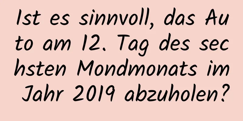 Ist es sinnvoll, das Auto am 12. Tag des sechsten Mondmonats im Jahr 2019 abzuholen?