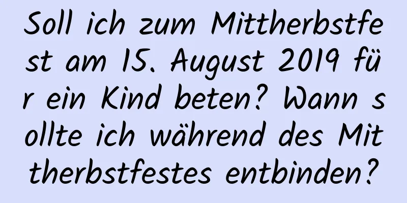 Soll ich zum Mittherbstfest am 15. August 2019 für ein Kind beten? Wann sollte ich während des Mittherbstfestes entbinden?