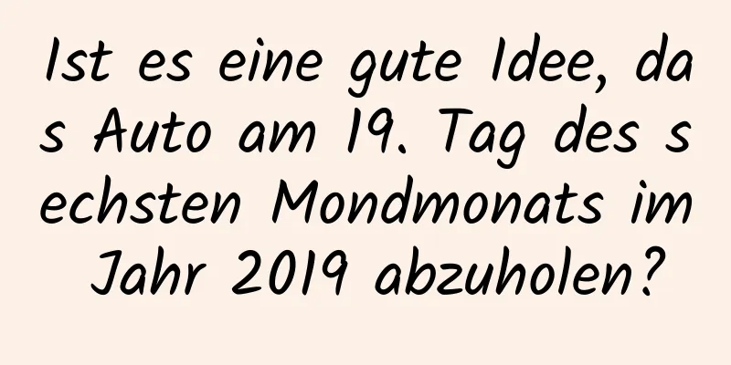 Ist es eine gute Idee, das Auto am 19. Tag des sechsten Mondmonats im Jahr 2019 abzuholen?