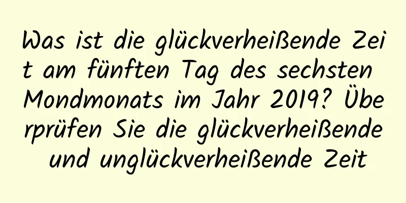 Was ist die glückverheißende Zeit am fünften Tag des sechsten Mondmonats im Jahr 2019? Überprüfen Sie die glückverheißende und unglückverheißende Zeit