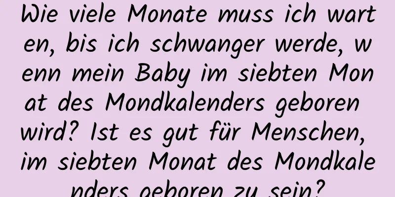 Wie viele Monate muss ich warten, bis ich schwanger werde, wenn mein Baby im siebten Monat des Mondkalenders geboren wird? Ist es gut für Menschen, im siebten Monat des Mondkalenders geboren zu sein?