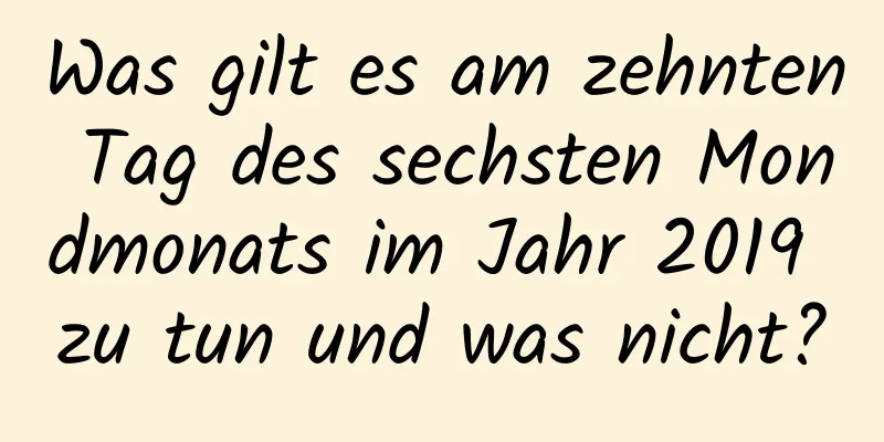 Was gilt es am zehnten Tag des sechsten Mondmonats im Jahr 2019 zu tun und was nicht?