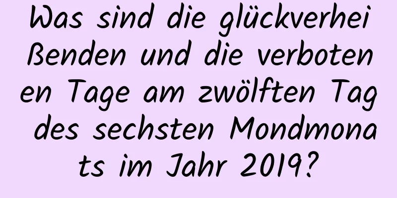 Was sind die glückverheißenden und die verbotenen Tage am zwölften Tag des sechsten Mondmonats im Jahr 2019?