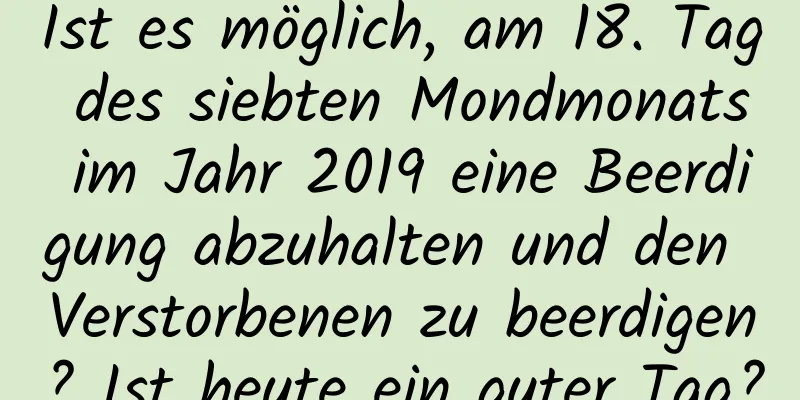 Ist es möglich, am 18. Tag des siebten Mondmonats im Jahr 2019 eine Beerdigung abzuhalten und den Verstorbenen zu beerdigen? Ist heute ein guter Tag?