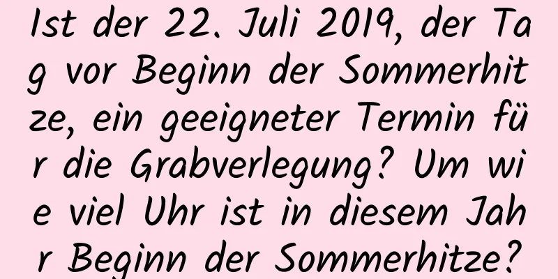 Ist der 22. Juli 2019, der Tag vor Beginn der Sommerhitze, ein geeigneter Termin für die Grabverlegung? Um wie viel Uhr ist in diesem Jahr Beginn der Sommerhitze?