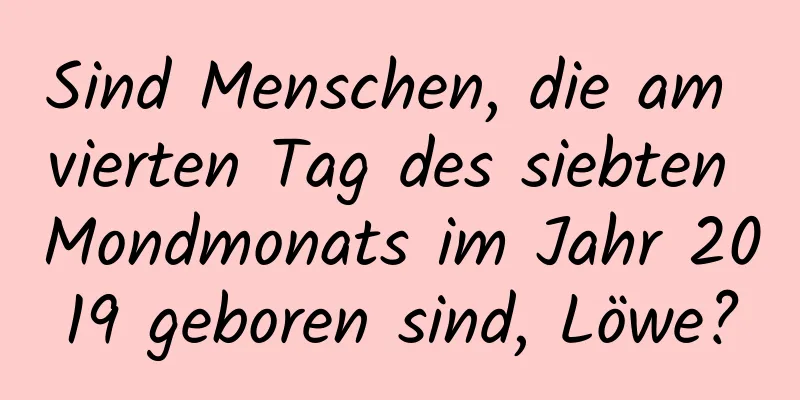 Sind Menschen, die am vierten Tag des siebten Mondmonats im Jahr 2019 geboren sind, Löwe?