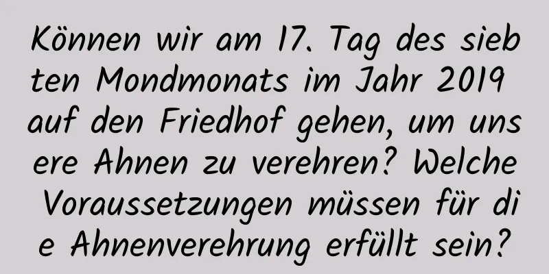 Können wir am 17. Tag des siebten Mondmonats im Jahr 2019 auf den Friedhof gehen, um unsere Ahnen zu verehren? Welche Voraussetzungen müssen für die Ahnenverehrung erfüllt sein?