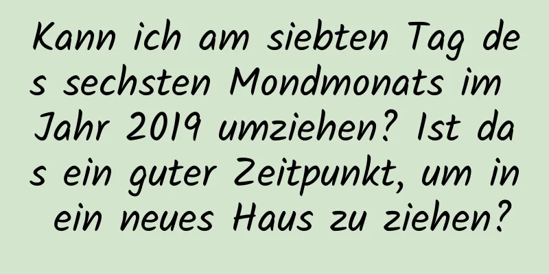 Kann ich am siebten Tag des sechsten Mondmonats im Jahr 2019 umziehen? Ist das ein guter Zeitpunkt, um in ein neues Haus zu ziehen?