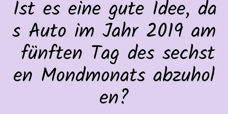 Ist es eine gute Idee, das Auto im Jahr 2019 am fünften Tag des sechsten Mondmonats abzuholen?