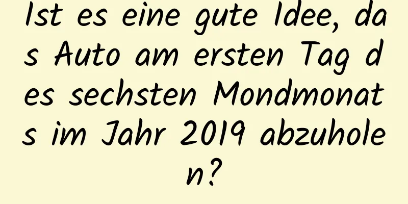 Ist es eine gute Idee, das Auto am ersten Tag des sechsten Mondmonats im Jahr 2019 abzuholen?