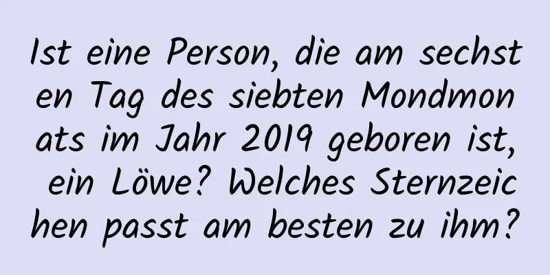 Ist eine Person, die am sechsten Tag des siebten Mondmonats im Jahr 2019 geboren ist, ein Löwe? Welches Sternzeichen passt am besten zu ihm?