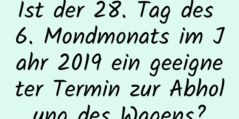 Ist der 28. Tag des 6. Mondmonats im Jahr 2019 ein geeigneter Termin zur Abholung des Wagens?