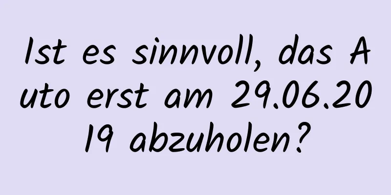 Ist es sinnvoll, das Auto erst am 29.06.2019 abzuholen?