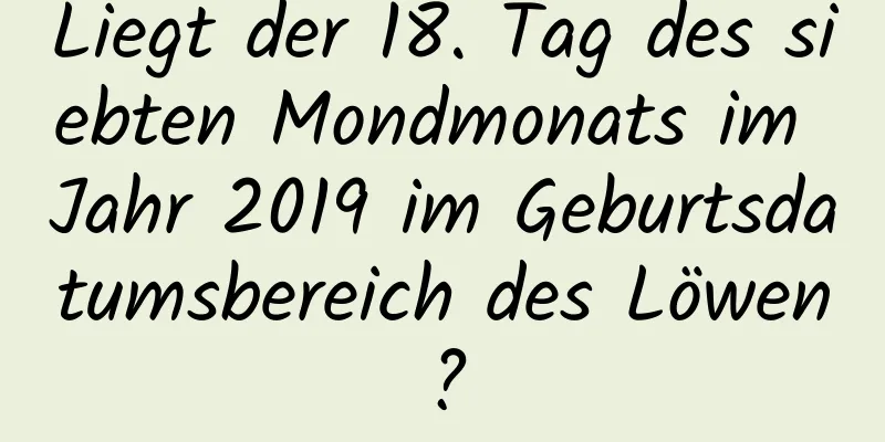 Liegt der 18. Tag des siebten Mondmonats im Jahr 2019 im Geburtsdatumsbereich des Löwen?