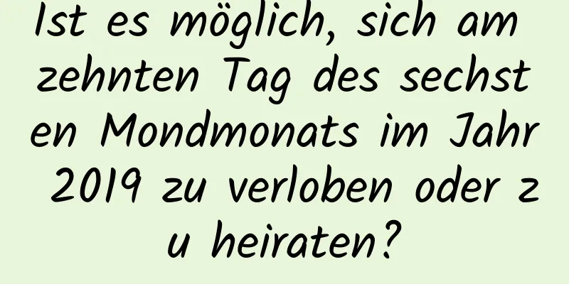 Ist es möglich, sich am zehnten Tag des sechsten Mondmonats im Jahr 2019 zu verloben oder zu heiraten?