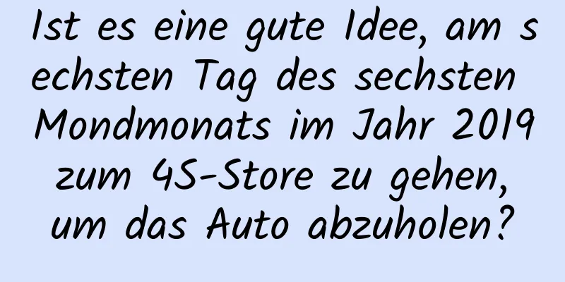 Ist es eine gute Idee, am sechsten Tag des sechsten Mondmonats im Jahr 2019 zum 4S-Store zu gehen, um das Auto abzuholen?