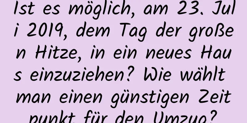 Ist es möglich, am 23. Juli 2019, dem Tag der großen Hitze, in ein neues Haus einzuziehen? Wie wählt man einen günstigen Zeitpunkt für den Umzug?