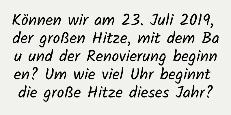 Können wir am 23. Juli 2019, der großen Hitze, mit dem Bau und der Renovierung beginnen? Um wie viel Uhr beginnt die große Hitze dieses Jahr?