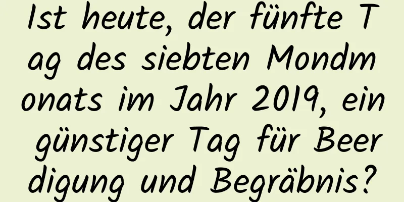 Ist heute, der fünfte Tag des siebten Mondmonats im Jahr 2019, ein günstiger Tag für Beerdigung und Begräbnis?