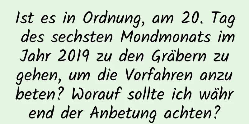 Ist es in Ordnung, am 20. Tag des sechsten Mondmonats im Jahr 2019 zu den Gräbern zu gehen, um die Vorfahren anzubeten? Worauf sollte ich während der Anbetung achten?