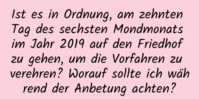 Ist es in Ordnung, am zehnten Tag des sechsten Mondmonats im Jahr 2019 auf den Friedhof zu gehen, um die Vorfahren zu verehren? Worauf sollte ich während der Anbetung achten?