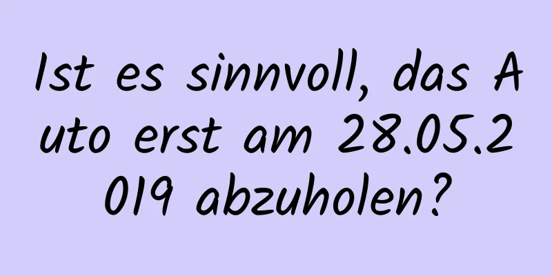 Ist es sinnvoll, das Auto erst am 28.05.2019 abzuholen?