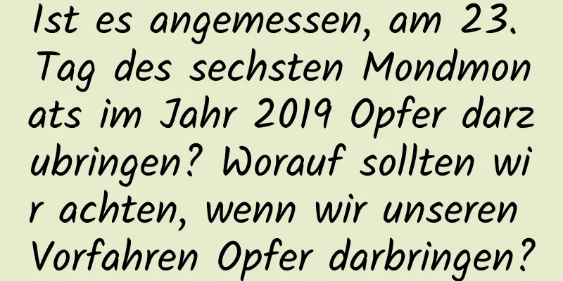 Ist es angemessen, am 23. Tag des sechsten Mondmonats im Jahr 2019 Opfer darzubringen? Worauf sollten wir achten, wenn wir unseren Vorfahren Opfer darbringen?